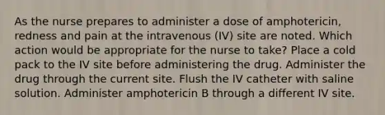 As the nurse prepares to administer a dose of amphotericin, redness and pain at the intravenous (IV) site are noted. Which action would be appropriate for the nurse to take? Place a cold pack to the IV site before administering the drug. Administer the drug through the current site. Flush the IV catheter with saline solution. Administer amphotericin B through a different IV site.