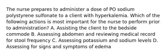 The nurse prepares to administer a dose of PO sodium polystyrene sulfonate to a client with hyperkalemia. Which of the following actions is most important for the nurse to perform prior to administration? A. Assisting the client to the bedside commode B. Assessing abdomen and reviewing medical record for stool frequency C. Assessing potassium and sodium levels D. Assessing for signs and symptoms of edema