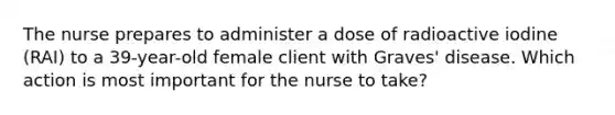 The nurse prepares to administer a dose of radioactive iodine (RAI) to a 39-year-old female client with Graves' disease. Which action is most important for the nurse to take?