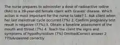 The nurse prepares to administer a dose of radioactive iodine (RAI) to a 39-year-old female client with Graves' disease. Which action is most important for the nurse to take? 1. Ask client when her last menstrual cycle occurred (7%) 2. Confirm pregnancy test result is negative (77%) 3. Obtain a baseline assessment of the mouth and throat (7%) 4. Teach the client the signs and symptoms of hypothyroidism (7%) OmittedCorrect answer 2 77%Answered correctly