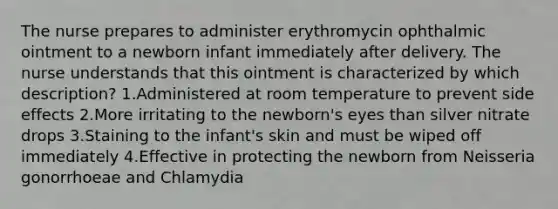 The nurse prepares to administer erythromycin ophthalmic ointment to a newborn infant immediately after delivery. The nurse understands that this ointment is characterized by which description? 1.Administered at room temperature to prevent side effects 2.More irritating to the newborn's eyes than silver nitrate drops 3.Staining to the infant's skin and must be wiped off immediately 4.Effective in protecting the newborn from Neisseria gonorrhoeae and Chlamydia