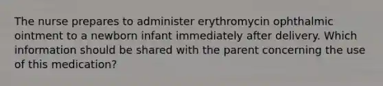 The nurse prepares to administer erythromycin ophthalmic ointment to a newborn infant immediately after delivery. Which information should be shared with the parent concerning the use of this medication?