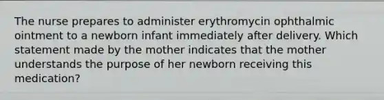 The nurse prepares to administer erythromycin ophthalmic ointment to a newborn infant immediately after delivery. Which statement made by the mother indicates that the mother understands the purpose of her newborn receiving this medication?