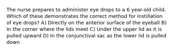 The nurse prepares to administer eye drops to a 6 year-old child. Which of these demonstrates the correct method for instillation of eye drops? A) Directly on the anterior surface of the eyeball B) In the corner where the lids meet C) Under the upper lid as it is pulled upward D) In the conjunctival sac as the lower lid is pulled down