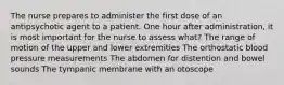 The nurse prepares to administer the first dose of an antipsychotic agent to a patient. One hour after administration, it is most important for the nurse to assess what? The range of motion of the upper and lower extremities The orthostatic blood pressure measurements The abdomen for distention and bowel sounds The tympanic membrane with an otoscope