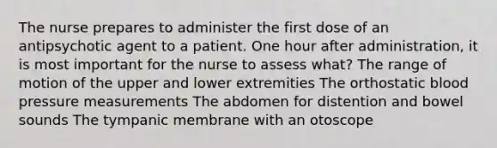 The nurse prepares to administer the first dose of an antipsychotic agent to a patient. One hour after administration, it is most important for the nurse to assess what? The range of motion of the upper and lower extremities The orthostatic blood pressure measurements The abdomen for distention and bowel sounds The tympanic membrane with an otoscope