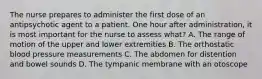 The nurse prepares to administer the first dose of an antipsychotic agent to a patient. One hour after administration, it is most important for the nurse to assess what? A. The range of motion of the upper and lower extremities B. The orthostatic blood pressure measurements C. The abdomen for distention and bowel sounds D. The tympanic membrane with an otoscope