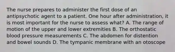 The nurse prepares to administer the first dose of an antipsychotic agent to a patient. One hour after administration, it is most important for the nurse to assess what? A. The range of motion of the upper and lower extremities B. The orthostatic blood pressure measurements C. The abdomen for distention and bowel sounds D. The tympanic membrane with an otoscope