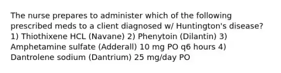 The nurse prepares to administer which of the following prescribed meds to a client diagnosed w/ Huntington's disease? 1) Thiothixene HCL (Navane) 2) Phenytoin (Dilantin) 3) Amphetamine sulfate (Adderall) 10 mg PO q6 hours 4) Dantrolene sodium (Dantrium) 25 mg/day PO