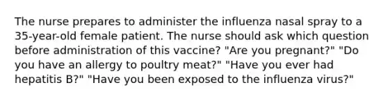 The nurse prepares to administer the influenza nasal spray to a 35-year-old female patient. The nurse should ask which question before administration of this vaccine? "Are you pregnant?" "Do you have an allergy to poultry meat?" "Have you ever had hepatitis B?" "Have you been exposed to the influenza virus?"