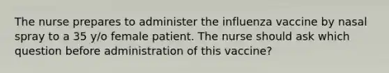 The nurse prepares to administer the influenza vaccine by nasal spray to a 35 y/o female patient. The nurse should ask which question before administration of this vaccine?