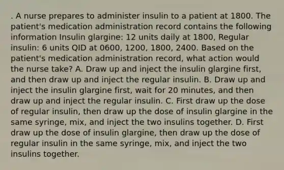 . A nurse prepares to administer insulin to a patient at 1800. The patient's medication administration record contains the following information Insulin glargine: 12 units daily at 1800, Regular insulin: 6 units QID at 0600, 1200, 1800, 2400. Based on the patient's medication administration record, what action would the nurse take? A. Draw up and inject the insulin glargine first, and then draw up and inject the regular insulin. B. Draw up and inject the insulin glargine first, wait for 20 minutes, and then draw up and inject the regular insulin. C. First draw up the dose of regular insulin, then draw up the dose of insulin glargine in the same syringe, mix, and inject the two insulins together. D. First draw up the dose of insulin glargine, then draw up the dose of regular insulin in the same syringe, mix, and inject the two insulins together.