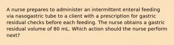 A nurse prepares to administer an intermittent enteral feeding via nasogastric tube to a client with a prescription for gastric residual checks before each feeding. The nurse obtains a gastric residual volume of 80 mL. Which action should the nurse perform next?
