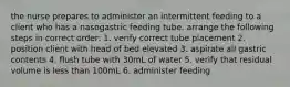 the nurse prepares to administer an intermittent feeding to a client who has a nasogastric feeding tube. arrange the following steps in correct order: 1. verify correct tube placement 2. position client with head of bed elevated 3. aspirate all gastric contents 4. flush tube with 30mL of water 5. verify that residual volume is less than 100mL 6. administer feeding