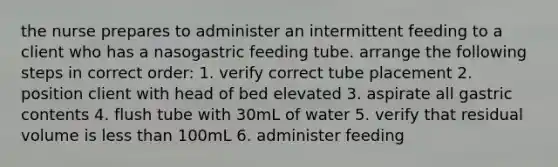 the nurse prepares to administer an intermittent feeding to a client who has a nasogastric feeding tube. arrange the following steps in correct order: 1. verify correct tube placement 2. position client with head of bed elevated 3. aspirate all gastric contents 4. flush tube with 30mL of water 5. verify that residual volume is less than 100mL 6. administer feeding