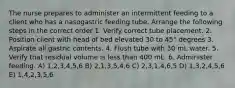 The nurse prepares to administer an intermittent feeding to a client who has a nasogastric feeding tube. Arrange the following steps in the correct order 1. Verify correct tube placement. 2. Position client with head of bed elevated 30 to 45° degrees 3. Aspirate all gastric contents. 4. Flush tube with 30 mL water. 5. Verify that residual volume is less than 400 mL. 6. Administer feeding. A) 1,2,3,4,5,6 B) 2,1,3,5,4,6 C) 2,3,1,4,6,5 D) 1,3,2,4,5,6 E) 1,4,2,3,5,6