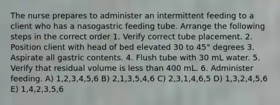 The nurse prepares to administer an intermittent feeding to a client who has a nasogastric feeding tube. Arrange the following steps in the correct order 1. Verify correct tube placement. 2. Position client with head of bed elevated 30 to 45° degrees 3. Aspirate all gastric contents. 4. Flush tube with 30 mL water. 5. Verify that residual volume is less than 400 mL. 6. Administer feeding. A) 1,2,3,4,5,6 B) 2,1,3,5,4,6 C) 2,3,1,4,6,5 D) 1,3,2,4,5,6 E) 1,4,2,3,5,6