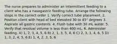 The nurse prepares to administer an intermittent feeding to a client who has a nasogastric feeding tube. Arrange the following steps in the correct order 1. Verify correct tube placement. 2. Position client with head of bed elevated 30 to 45° degrees 3. Aspirate all gastric contents. 4. Flush tube with 30 mL water. 5. Verify that residual volume is less than 400 mL. 6. Administer feeding. A) 1, 2, 3, 4, 5, 6 B) 2, 1, 3, 5, 4, 6 C) 2, 3, 1, 4, 6, 5 D) 1, 3, 2, 4, 5, 6 E) 1, 4, 2, 3, 5, 6