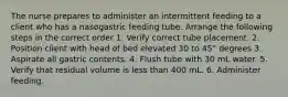 The nurse prepares to administer an intermittent feeding to a client who has a nasogastric feeding tube. Arrange the following steps in the correct order 1. Verify correct tube placement. 2. Position client with head of bed elevated 30 to 45° degrees 3. Aspirate all gastric contents. 4. Flush tube with 30 mL water. 5. Verify that residual volume is less than 400 mL. 6. Administer feeding.