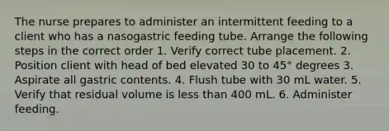 The nurse prepares to administer an intermittent feeding to a client who has a nasogastric feeding tube. Arrange the following steps in the correct order 1. Verify correct tube placement. 2. Position client with head of bed elevated 30 to 45° degrees 3. Aspirate all gastric contents. 4. Flush tube with 30 mL water. 5. Verify that residual volume is less than 400 mL. 6. Administer feeding.