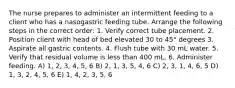 The nurse prepares to administer an intermittent feeding to a client who has a nasogastric feeding tube. Arrange the following steps in the correct order: 1. Verify correct tube placement. 2. Position client with head of bed elevated 30 to 45° degrees 3. Aspirate all gastric contents. 4. Flush tube with 30 mL water. 5. Verify that residual volume is less than 400 mL. 6. Administer feeding. A) 1, 2, 3, 4, 5, 6 B) 2, 1, 3, 5, 4, 6 C) 2, 3, 1, 4, 6, 5 D) 1, 3, 2, 4, 5, 6 E) 1, 4, 2, 3, 5, 6