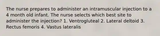 The nurse prepares to administer an intramuscular injection to a 4 month old infant. The nurse selects which best site to administer the injection? 1. Ventrogluteal 2. Lateral deltoid 3. Rectus femoris 4. Vastus lateralis