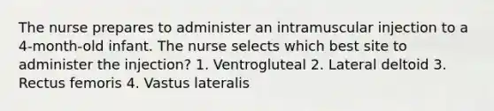 The nurse prepares to administer an intramuscular injection to a 4-month-old infant. The nurse selects which best site to administer the injection? 1. Ventrogluteal 2. Lateral deltoid 3. Rectus femoris 4. Vastus lateralis