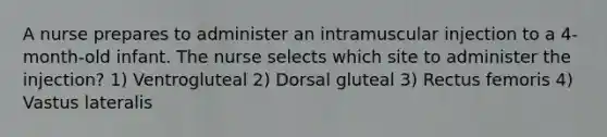 A nurse prepares to administer an intramuscular injection to a 4-month-old infant. The nurse selects which site to administer the injection? 1) Ventrogluteal 2) Dorsal gluteal 3) Rectus femoris 4) Vastus lateralis