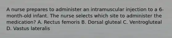 A nurse prepares to administer an intramuscular injection to a 6-month-old infant. The nurse selects which site to administer the medication? A. Rectus femoris B. Dorsal gluteal C. Ventrogluteal D. Vastus lateralis