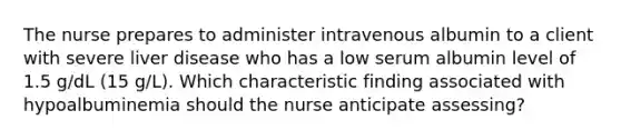 The nurse prepares to administer intravenous albumin to a client with severe liver disease who has a low serum albumin level of 1.5 g/dL (15 g/L). Which characteristic finding associated with hypoalbuminemia should the nurse anticipate assessing?