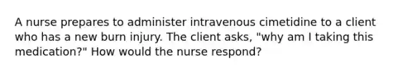 A nurse prepares to administer intravenous cimetidine to a client who has a new burn injury. The client asks, "why am I taking this medication?" How would the nurse respond?