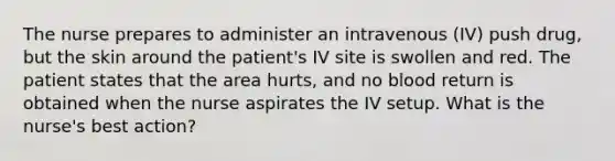 The nurse prepares to administer an intravenous (IV) push drug, but the skin around the patient's IV site is swollen and red. The patient states that the area hurts, and no blood return is obtained when the nurse aspirates the IV setup. What is the nurse's best action?