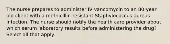 The nurse prepares to administer IV vancomycin to an 80-year-old client with a methicillin-resistant Staphylococcus aureus infection. The nurse should notify the health care provider about which serum laboratory results before administering the drug? Select all that apply.