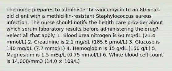 The nurse prepares to administer IV vancomycin to an 80-year-old client with a methicillin-resistant Staphylococcus aureus infection. The nurse should notify the health care provider about which serum laboratory results before administering the drug? Select all that apply. 1. Blood urea nitrogen is 60 mg/dL (21.4 mmol/L) 2. Creatinine is 2.1 mg/dL (185.6 µmol/L) 3. Glucose is 140 mg/dL (7.7 mmol/L) 4. Hemoglobin is 15 g/dL (150 g/L) 5. Magnesium is 1.5 mEq/L (0.75 mmol/L) 6. White blood cell count is 14,000/mm3 (14.0 × 109/L)