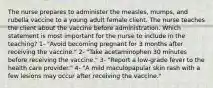 The nurse prepares to administer the measles, mumps, and rubella vaccine to a young adult female client. The nurse teaches the client about the vaccine before administration. Which statement is most important for the nurse to include in the teaching? 1- "Avoid becoming pregnant for 3 months after receiving the vaccine." 2- "Take acetaminophen 30 minutes before receiving the vaccine." 3- "Report a low-grade fever to the health care provider." 4- "A mild maculopapular skin rash with a few lesions may occur after receiving the vaccine."