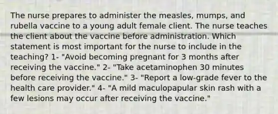 The nurse prepares to administer the measles, mumps, and rubella vaccine to a young adult female client. The nurse teaches the client about the vaccine before administration. Which statement is most important for the nurse to include in the teaching? 1- "Avoid becoming pregnant for 3 months after receiving the vaccine." 2- "Take acetaminophen 30 minutes before receiving the vaccine." 3- "Report a low-grade fever to the health care provider." 4- "A mild maculopapular skin rash with a few lesions may occur after receiving the vaccine."