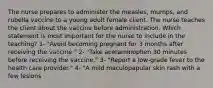 The nurse prepares to administer the measles, mumps, and rubella vaccine to a young adult female client. The nurse teaches the client about the vaccine before administration. Which statement is most important for the nurse to include in the teaching? 1- "Avoid becoming pregnant for 3 months after receiving the vaccine." 2- "Take acetaminophen 30 minutes before receiving the vaccine." 3- "Report a low-grade fever to the health care provider." 4- "A mild maculopapular skin rash with a few lesions