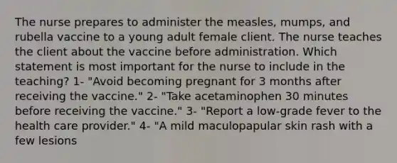 The nurse prepares to administer the measles, mumps, and rubella vaccine to a young adult female client. The nurse teaches the client about the vaccine before administration. Which statement is most important for the nurse to include in the teaching? 1- "Avoid becoming pregnant for 3 months after receiving the vaccine." 2- "Take acetaminophen 30 minutes before receiving the vaccine." 3- "Report a low-grade fever to the health care provider." 4- "A mild maculopapular skin rash with a few lesions