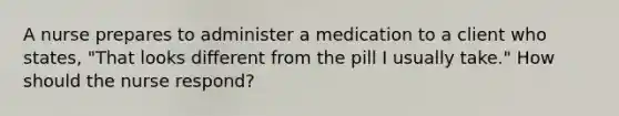 A nurse prepares to administer a medication to a client who states, "That looks different from the pill I usually take." How should the nurse respond?