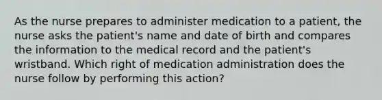 As the nurse prepares to administer medication to a patient, the nurse asks the patient's name and date of birth and compares the information to the medical record and the patient's wristband. Which right of medication administration does the nurse follow by performing this action?