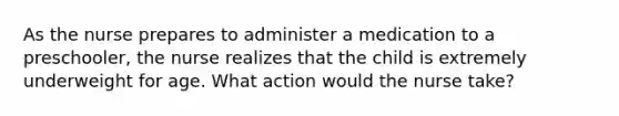 As the nurse prepares to administer a medication to a preschooler, the nurse realizes that the child is extremely underweight for age. What action would the nurse take?