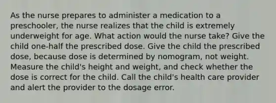 As the nurse prepares to administer a medication to a preschooler, the nurse realizes that the child is extremely underweight for age. What action would the nurse take? Give the child one-half the prescribed dose. Give the child the prescribed dose, because dose is determined by nomogram, not weight. Measure the child's height and weight, and check whether the dose is correct for the child. Call the child's health care provider and alert the provider to the dosage error.