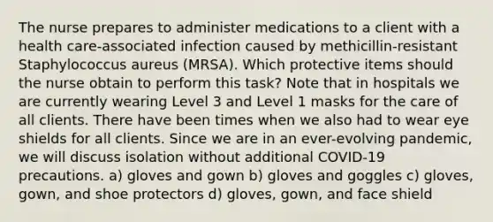 The nurse prepares to administer medications to a client with a health care-associated infection caused by methicillin-resistant Staphylococcus aureus (MRSA). Which protective items should the nurse obtain to perform this task? Note that in hospitals we are currently wearing Level 3 and Level 1 masks for the care of all clients. There have been times when we also had to wear eye shields for all clients. Since we are in an ever-evolving pandemic, we will discuss isolation without additional COVID-19 precautions. a) gloves and gown b) gloves and goggles c) gloves, gown, and shoe protectors d) gloves, gown, and face shield