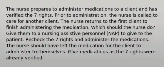 The nurse prepares to administer medications to a client and has verified the 7 rights. Prior to administration, the nurse is called to care for another client. The nurse returns to the first client to finish administering the medication. Which should the nurse do? Give them to a nursing assistive personnel (NAP) to give to the patient. Recheck the 7 rights and administer the medications. The nurse should have left the medication for the client to administer to themselves. Give medications as the 7 rights were already verified.