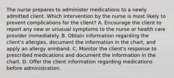 The nurse prepares to administer medications to a newly admitted client. Which intervention by the nurse is most likely to prevent complications for the client? A. Encourage the client to report any new or unusual symptoms to the nurse or health care provider immediately. B. Obtain information regarding the client's allergies, document the information in the chart, and apply an allergy armband. C. Monitor the client's response to prescribed medications and document the information in the chart. D. Offer the client information regarding medications before administration.