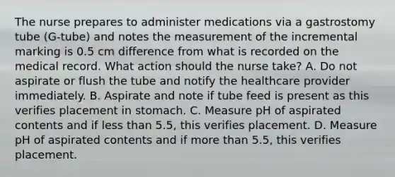 The nurse prepares to administer medications via a gastrostomy tube (G-tube) and notes the measurement of the incremental marking is 0.5 cm difference from what is recorded on the medical record. What action should the nurse take? A. Do not aspirate or flush the tube and notify the healthcare provider immediately. B. Aspirate and note if tube feed is present as this verifies placement in stomach. C. Measure pH of aspirated contents and if less than 5.5, this verifies placement. D. Measure pH of aspirated contents and if more than 5.5, this verifies placement.