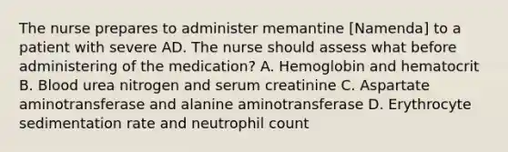 The nurse prepares to administer memantine [Namenda] to a patient with severe AD. The nurse should assess what before administering of the medication? A. Hemoglobin and hematocrit B. Blood urea nitrogen and serum creatinine C. Aspartate aminotransferase and alanine aminotransferase D. Erythrocyte sedimentation rate and neutrophil count