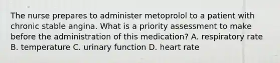 The nurse prepares to administer metoprolol to a patient with chronic stable angina. What is a priority assessment to make before the administration of this medication? A. respiratory rate B. temperature C. urinary function D. heart rate