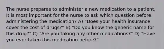 The nurse prepares to administer a new medication to a patient. It is most important for the nurse to ask which question before administering the medication? A) "Does your health insurance cover the cost of drugs?" B) "Do you know the generic name for this drug?" C) "Are you taking any other medications?" D) "Have you ever taken this medication before?"