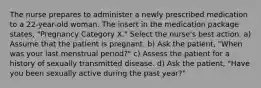 The nurse prepares to administer a newly prescribed medication to a 22-year-old woman. The insert in the medication package states, "Pregnancy Category X." Select the nurse's best action. a) Assume that the patient is pregnant. b) Ask the patient, "When was your last menstrual period?" c) Assess the patient for a history of sexually transmitted disease. d) Ask the patient, "Have you been sexually active during the past year?"